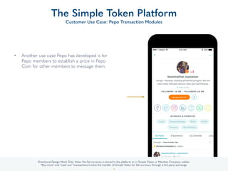 • Another use case Pepo has developed is for
Pepo members to establish a price in Pepo
Coin for other members to message them.
The Simple Token Platform
Customer Use Case: Pepo Transaction Modules
35
Directional Design Mock Only. Note: No ﬁat currency is stored in the platform or in Simple Token or Member Company wallets.
“Buy more” and “cash out” transactions involve the transfer of Simple Token for ﬁat currency through a 3rd party exchange.
 