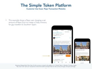 • This example shows a Pepo user charging a set
amount of Pepo Coin to create a 3-day itinerary
for gay travelers to Southern Spain.
The Simple Token Platform
Customer Use Case: Pepo Transaction Modules
36
Directional Design Mock Only. Note: No ﬁat currency is stored in the platform or in Simple Token or Member Company wallets.
“Buy more” and “cash out” transactions involve the transfer of Simple Token for ﬁat currency through a 3rd party exchange.
 