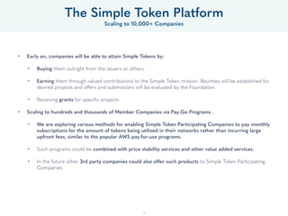 39
• Early on, companies will be able to attain Simple Tokens by: 
• Buying them outright from the issuers or others. 
• Earning them through valued contributions to the Simple Token mission. Bounties will be established for
desired projects and offers and submissions will be evaluated by the Foundation. 
• Receiving grants for speciﬁc projects. 
• Scaling to hundreds and thousands of Member Companies via Pay-Go Programs .
• We are exploring various methods for enabling Simple Token Participating Companies to pay monthly
subscriptions for the amount of tokens being utilized in their networks rather than incurring large
upfront fees, similar to the popular AWS pay-for-use programs. 
• Such programs could be combined with price stability services and other value added services. 
• In the future other 3rd party companies could also offer such products to Simple Token Participating
Companies.
The Simple Token Platform
Scaling to 10,000+ Companies
 