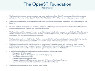 45
• The Foundation's purpose is to promote the real world application of the OpenST protocols and its implementations,
collectively referred to as “the OpenST Platform” or “the Platform.” It will have its own robust governance model.
• The Foundation also aims to initially develop the OpenST Platform and advocate governance and transparency for the
Platform.
• ST Token holders, Developers, and Member Companies will be empowered to determine the direction of functionality
and improvement to the Platform and associated ecosystem.
• The Foundation shall be separate from any for-profit ventures, including the separate for profit Simple Token Company.
The Foundation shall have an independent Board of Directors of 5 members, with oversight over token supply, token
distribution, and allocation of Foundation resources.
• The Foundation shall own the IP for the Platform which enables Simple Tokens to be staked against deploying Branded
Tokens on side-chains and associated API’s which enable Simple Token-based applications and services.
• The Foundation shall provide the Platform on an “open source” basis for anyone with a license to study, change,
distribute, to anyone, for any purpose. However, the Foundation reserves the right to approve Memberships to the
Platform which are required in order to stake ST against Branded Tokens on the Platform.
• It is initially conceived that The Foundation shall conduct the following activities:
• Manage the ST token supply.
• Manage the Platform development and intellectual property.
• Allocate Foundation resources.
• Evaluate and approve memberships.
• Evaluate and approve ST token grants under the ST Network Accelerator Program.
• Approve the deployment of branded tokens based on Simple Tokens.
• The Foundation may take on other activities in the future.
The OpenST Foundation
Governance
 