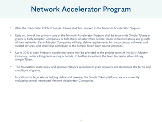 46
• After the Token Sale 27.2% of Simple Tokens shall be reserved in the Network Accelerator Program. 
• Early on, one of the primary uses of the Network Accelerator Program shall be to provide Simple Tokens as
grants to Early Adopter Companies to help them kickstart their Simple Token implementations and growth
of their networks. Early Adopter Companies will help deﬁne requirements for the protocol, software, and
related services, and shall help contribute to the Simple Token open-source protocol. 
• Up to 30% of each Network Accelerator grant may be provided to the project team of the Early Adopter
Company, under a long-term vesting schedule, to further incentivize the team to create value utilizing
Simple Token. 
• The Foundation shall review and approve Network Accelerator grant requests and determine the terms and
conditions of grants. 
• In addition to Pepo who is helping deﬁne and develop the Simple Token platform, we are currently
evaluating several interested Network Accelerator Companies.
Network Accelerator Program
 