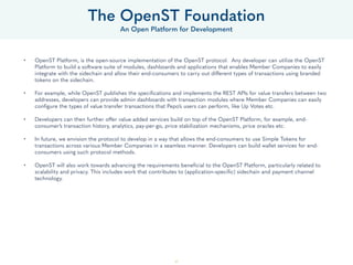47
• OpenST Platform, is the open-source implementation of the OpenST protocol. Any developer can utilize the OpenST
Platform to build a software suite of modules, dashboards and applications that enables Member Companies to easily
integrate with the sidechain and allow their end-consumers to carry out different types of transactions using branded
tokens on the sidechain.
• For example, while OpenST publishes the specifications and implements the REST APIs for value transfers between two
addresses, developers can provide admin dashboards with transaction modules where Member Companies can easily
configure the types of value transfer transactions that Pepo’s users can perform, like Up Votes etc.
• Developers can then further offer value added services build on top of the OpenST Platform, for example, end-
consumer’s transaction history, analytics, pay-per-go, price stabilization mechanisms, price oracles etc.
• In future, we envision the protocol to develop in a way that allows the end-consumers to use Simple Tokens for
transactions across various Member Companies in a seamless manner. Developers can build wallet services for end-
consumers using such protocol methods.
• OpenST will also work towards advancing the requirements beneficial to the OpenST Platform, particularly related to
scalability and privacy. This includes work that contributes to (application-specific) sidechain and payment channel
technology.
The OpenST Foundation
An Open Platform for Development
 