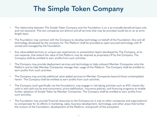 49
• The relationship between The Simple Token Company and the Foundation is on a as-mutually-beneficial basis only
and non-exclusive. The two companies are distinct and all services that may be provided would be on an at arms-
length basis.
• The Foundation may contract with the Company to develop technology on behalf of the Foundation. Any and all
technology developed by the company for The Platform shall be provided as open-sourced technology with IP
owned and managed by the Foundation.
• Any value-added-services or unique user experiences or presentation layers developed by The Company, at its
own expense, that extend the value of the Platform may be retained as proprietary IP by the Company. The
Company shall be entitled to earn profits from such activities.
• The Company may provide deployment services and technology to help onboard Member Companies onto the
Platform and to help Member Companies manage their usage of the Platform. The Company shall be entitled to
earn profits from such activities.
• The Company may provide additional value added services to Member Companies beyond those contemplated
herein. The Company shall be entitled to earn profits from such activities.
• The Company, (and specifically not the Foundation), may engage in risk-taking activities such as KYC checks (for
cash-in and cash-out by end-consumers), price stabilization, insurance policies, and financing programs to enable
further adoption of Simple Token by Member Companies. The Company shall be entitled to earn profits from
such activities.
• The Foundation may provide financial resources to the Company (as it may to other companies and organizations)
to compensate for its efforts in marketing, sales, business development, technology, and other areas that further
the mission of the Foundation, development of the Platform, and growth of the ecosystem.
The Simple Token Company
 