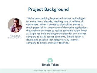 “We’ve been building large scale Internet technologies
for more than a decade, reaching tens of millions of
consumers. When it comes to blockchain, there’s so
much potential for a new wave of disruptive applications
that enable consumers to realize economic value. Much
as Stripe has built enabling technology for any internet
company to easily accept payments, Simple Token is
developing enabling technology for any internet
company to simply and safely tokenize.”
Project Background
Nishith Shah
Director, Simple Token
THE TOKEN TO POWER YOUR BUSINESS
59
 