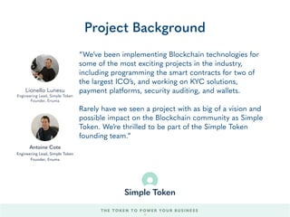 “We’ve been implementing Blockchain technologies for
some of the most exciting projects in the industry,
including programming the smart contracts for two of
the largest ICO’s, and working on KYC solutions,
payment platforms, security auditing, and wallets.
Rarely have we seen a project with as big of a vision and
possible impact on the Blockchain community as Simple
Token. We’re thrilled to be part of the Simple Token
founding team.”
Project Background
Lionello Lunesu
Engineering Lead, Simple Token
Founder, Enuma
THE TOKEN TO POWER YOUR BUSINESS
Antoine Cote
Engineering Lead, Simple Token
Founder, Enuma
62
 