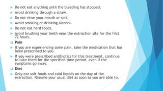  Do not eat anything until the bleeding has stopped.
 Avoid drinking through a straw.
 Do not rinse your mouth or spit.
 Avoid smoking or drinking alcohol.
 Do not eat hard foods.
 Avoid brushing your teeth near the extraction site for the first
72 hours.
 Pain
 If you are experiencing some pain, take the medication that has
been prescribed to you.
 If you were prescribed antibiotics for this treatment, continue
to take them for the specified time period, even if the
symptoms go away.
 Diet
 Only eat soft foods and cold liquids on the day of the
extraction. Resume your usual diet as soon as you are able to.
 