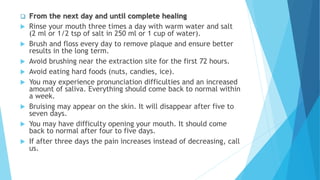  From the next day and until complete healing
 Rinse your mouth three times a day with warm water and salt
(2 ml or 1/2 tsp of salt in 250 ml or 1 cup of water).
 Brush and floss every day to remove plaque and ensure better
results in the long term.
 Avoid brushing near the extraction site for the first 72 hours.
 Avoid eating hard foods (nuts, candies, ice).
 You may experience pronunciation difficulties and an increased
amount of saliva. Everything should come back to normal within
a week.
 Bruising may appear on the skin. It will disappear after five to
seven days.
 You may have difficulty opening your mouth. It should come
back to normal after four to five days.
 If after three days the pain increases instead of decreasing, call
us.
 