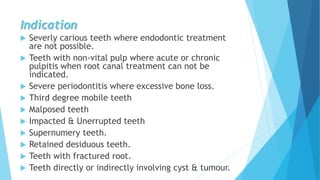 Indication
 Severly carious teeth where endodontic treatment
are not possible.
 Teeth with non-vital pulp where acute or chronic
pulpitis when root canal treatment can not be
indicated.
 Severe periodontitis where excessive bone loss.
 Third degree mobile teeth
 Malposed teeth
 Impacted & Unerrupted teeth
 Supernumery teeth.
 Retained desiduous teeth.
 Teeth with fractured root.
 Teeth directly or indirectly involving cyst & tumour.
 