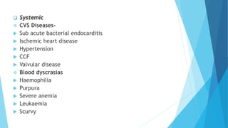  Systemic
 CVS Diseases-
 Sub acute bacterial endocarditis
 Ischemic heart disease
 Hypertension
 CCF
 Valvular disease
 Blood dyscrasias
 Haemophilia
 Purpura
 Severe anemia
 Leukaemia
 Scurvy
 