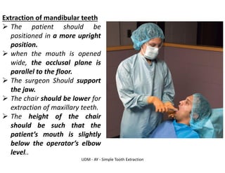 UDM - AY - Simple Tooth Extraction
Extraction of mandibular teeth
➢ The patient should be
positioned in a more upright
position.
➢ when the mouth is opened
wide, the occlusal plane is
parallel to the floor.
➢ The surgeon Should support
the jaw.
➢ The chair should be lower for
extraction of maxillary teeth.
➢ The height of the chair
should be such that the
patient’s mouth is slightly
below the operator’s elbow
level..
 