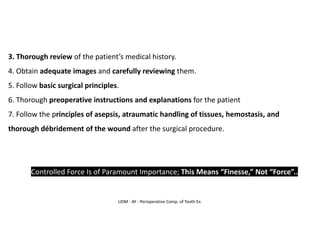 UDM - AY - Perioperative Comp. of Tooth Ex.
3. Thorough review of the patient’s medical history.
4. Obtain adequate images and carefully reviewing them.
5. Follow basic surgical principles.
6. Thorough preoperative instructions and explanations for the patient
7. Follow the principles of asepsis, atraumatic handling of tissues, hemostasis, and
thorough débridement of the wound after the surgical procedure.
➢ Controlled Force Is of Paramount Importance; This Means “Finesse,” Not “Force”..
 