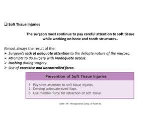 UDM - AY - Perioperative Comp. of Tooth Ex.
❑ Soft Tissue Injuries
The surgeon must continue to pay careful attention to soft tissue
while working on bone and tooth structures..
Almost always the result of the:
➢ Surgeon’s lack of adequate attention to the delicate nature of the mucosa.
➢ Attempts to do surgery with inadequate access.
➢ Rushing during surgery.
➢ Use of excessive and uncontrolled force.
 