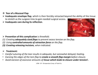 UDM - AY - Perioperative Comp. of Tooth Ex.
❖ Tear of a Mucosal Flap
➢ Inadequate envelope flap, which is then forcibly retracted beyond the ability of the tissue
to stretch as the surgeon tries to gain needed surgical access.
➢ Inadequate care during its reflection.
➢ Prevention of this complication is threefold:
(1) Creating adequately sized flaps to prevent excess tension on the flap.
(2) Using controlled amounts of retraction force on the flap.
(3) Creating releasing incisions, when indicated.
➢ Treatment:
• Careful suturing of the tear results in adequate, but somewhat delayed, healing.
• Excising the edges of the torn flap to create a smooth flap margin before closure.
• Avoid excision of excessive amounts of tissue which leads to closure under tension!..
 