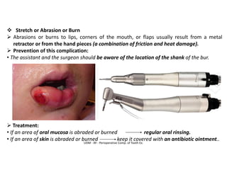 ❖ Stretch or Abrasion or Burn
➢ Abrasions or burns to lips, corners of the mouth, or flaps usually result from a metal
retractor or from the hand pieces (a combination of friction and heat damage).
➢ Prevention of this complication:
• The assistant and the surgeon should be aware of the location of the shank of the bur.
➢ Treatment:
• If an area of oral mucosa is abraded or burned regular oral rinsing.
• If an area of skin is abraded or burned keep it covered with an antibiotic ointment..
UDM - AY - Perioperative Comp. of Tooth Ex.
 