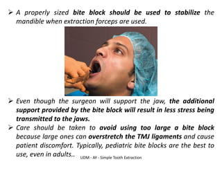 UDM - AY - Simple Tooth Extraction
➢ A properly sized bite block should be used to stabilize the
mandible when extraction forceps are used.
➢ Even though the surgeon will support the jaw, the additional
support provided by the bite block will result in less stress being
transmitted to the jaws.
➢ Care should be taken to avoid using too large a bite block
because large ones can overstretch the TMJ ligaments and cause
patient discomfort. Typically, pediatric bite blocks are the best to
use, even in adults..
 