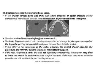 UDM - AY - Perioperative Comp. of Tooth Ex.
III. Displacement into the submandibular space.
➢ If the lingual cortical bone was thin; even small amounts of apical pressure during
extraction of mandibular teeth or roots can result in displacement it into that space.
➢ The dentist should make a single effort to remove it.
➢ The index finger is inserted onto the lingual aspect in an attempt to place pressure against
the lingual aspect of the mandible and force the root back into the socket.
➢ If this effort is not successful at the initial attempt, the dentist should abandon the
procedure and refer the patient to an oral-maxillofacial surgeon.
➢ If the root fragment is small and was not infected preoperatively, the surgeon may elect
to leave the root in its position because surgical retrieval of the root may be an extensive
procedure or risk serious injury to the lingual nerve..
 