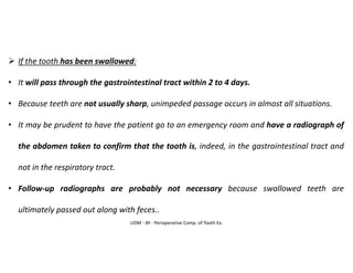 UDM - AY - Perioperative Comp. of Tooth Ex.
➢ If the tooth has been swallowed:
• It will pass through the gastrointestinal tract within 2 to 4 days.
• Because teeth are not usually sharp, unimpeded passage occurs in almost all situations.
• It may be prudent to have the patient go to an emergency room and have a radiograph of
the abdomen taken to confirm that the tooth is, indeed, in the gastrointestinal tract and
not in the respiratory tract.
• Follow-up radiographs are probably not necessary because swallowed teeth are
ultimately passed out along with feces..
 