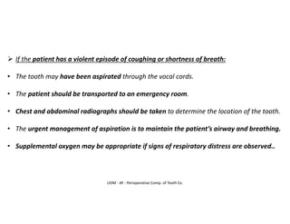 UDM - AY - Perioperative Comp. of Tooth Ex.
➢ If the patient has a violent episode of coughing or shortness of breath:
• The tooth may have been aspirated through the vocal cords.
• The patient should be transported to an emergency room.
• Chest and abdominal radiographs should be taken to determine the location of the tooth.
• The urgent management of aspiration is to maintain the patient’s airway and breathing.
• Supplemental oxygen may be appropriate if signs of respiratory distress are observed..
 