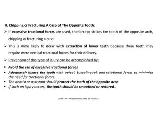 UDM - AY - Perioperative Comp. of Tooth Ex.
II. Chipping or Fracturing A Cusp of The Opposite Tooth:
➢ If excessive tractional forces are used, the forceps strikes the teeth of the opposite arch,
chipping or fracturing a cusp.
➢ This is more likely to occur with extraction of lower teeth because these teeth may
require more vertical tractional forces for their delivery.
➢ Prevention of this type of injury can be accomplished by:
▪ Avoid the use of excessive tractional forces.
▪ Adequately luxate the tooth with apical, buccolingual, and rotational forces to minimize
the need for tractional forces.
▪ The dentist or assistant should protect the teeth of the opposite arch.
▪ If such an injury occurs, the tooth should be smoothed or restored..
 