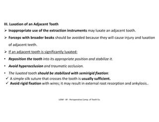 UDM - AY - Perioperative Comp. of Tooth Ex.
III. Luxation of an Adjacent Tooth
➢ Inappropriate use of the extraction instruments may luxate an adjacent tooth.
➢ Forceps with broader beaks should be avoided because they will cause injury and luxation
of adjacent teeth.
➢ If an adjacent tooth is significantly luxated:
• Reposition the tooth into its appropriate position and stabilize it.
• Avoid hyperocclusion and traumatic occlusion.
• The luxated tooth should be stabilized with semirigid fixation:
✓ A simple silk suture that crosses the tooth is usually sufficient.
✓ Avoid rigid fixation with wires; it may result in external root resorption and ankylosis..
 