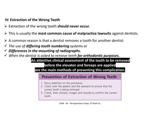 UDM - AY - Perioperative Comp. of Tooth Ex.
IV. Extraction of the Wrong Tooth
➢ Extraction of the wrong tooth should never occur.
➢ This is usually the most common cause of malpractice lawsuits against dentists.
➢ A common reason is that a dentist removes a tooth for another dentist:
✓ The use of differing tooth numbering systems or
✓ Differences in the mounting of radiographs.
✓ When the dentist is asked to remove teeth for orthodontic purposes.
An attentive clinical assessment of the tooth to be removed
before the elevator and forceps are applied
are the main methods of preventing this complication.
 
