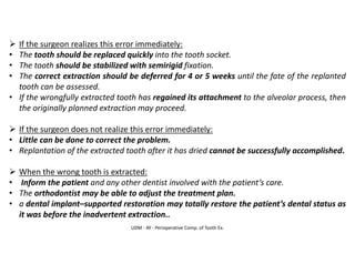 UDM - AY - Perioperative Comp. of Tooth Ex.
➢ If the surgeon realizes this error immediately:
• The tooth should be replaced quickly into the tooth socket.
• The tooth should be stabilized with semirigid fixation.
• The correct extraction should be deferred for 4 or 5 weeks until the fate of the replanted
tooth can be assessed.
• If the wrongfully extracted tooth has regained its attachment to the alveolar process, then
the originally planned extraction may proceed.
➢ If the surgeon does not realize this error immediately:
• Little can be done to correct the problem.
• Replantation of the extracted tooth after it has dried cannot be successfully accomplished.
➢ When the wrong tooth is extracted:
• Inform the patient and any other dentist involved with the patient’s care.
• The orthodontist may be able to adjust the treatment plan.
• a dental implant–supported restoration may totally restore the patient’s dental status as
it was before the inadvertent extraction..
 