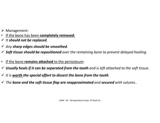 UDM - AY - Perioperative Comp. of Tooth Ex.
➢ Management:
• If the bone has been completely removed:
✓ It should not be replaced.
✓ Any sharp edges should be smoothed.
✓ Soft tissue should be repositioned over the remaining bone to prevent delayed healing.
• If the bone remains attached to the periosteum:
✓ Usually heals if it can be separated from the tooth and is left attached to the soft tissue.
✓ It is worth the special effort to dissect the bone from the tooth.
✓ The bone and the soft tissue flap are reapproximated and secured with sutures..
 