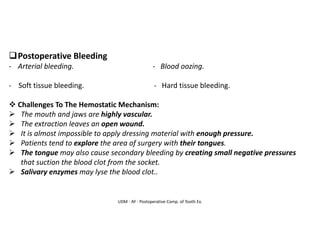 UDM - AY - Postoperative Comp. of Tooth Ex.
❑Postoperative Bleeding
- Arterial bleeding. - Blood oozing.
- Soft tissue bleeding. - Hard tissue bleeding.
❖ Challenges To The Hemostatic Mechanism:
➢ The mouth and jaws are highly vascular.
➢ The extraction leaves an open wound.
➢ It is almost impossible to apply dressing material with enough pressure.
➢ Patients tend to explore the area of surgery with their tongues.
➢ The tongue may also cause secondary bleeding by creating small negative pressures
that suction the blood clot from the socket.
➢ Salivary enzymes may lyse the blood clot..
 