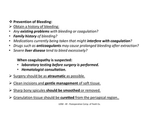 UDM - AY - Postoperative Comp. of Tooth Ex.
❖ Prevention of Bleeding:
➢ Obtain a history of bleeding:
• Any existing problems with bleeding or coagulation?
• Family history of bleeding?
• Medications currently being taken that might interfere with coagulation?
• Drugs such as anticoagulants may cause prolonged bleeding after extraction?
• Severe liver disease tend to bleed excessively?
When coagulopathy is suspected:
• laboratory testing before surgery is performed.
• Hematologist consultation.
➢ Surgery should be as atraumatic as possible.
➢ Clean incisions and gentle management of soft tissue.
➢ Sharp bony spicules should be smoothed or removed.
➢ Granulation tissue should be curetted from the periapical region..
 