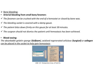 UDM - AY - Postoperative Comp. of Tooth Ex.
➢ Bone bleeding:
• Arterial bleeding from small bony foramen:
✓ The foramen can be crushed with the end of a hemostat or closed by bone wax.
✓ The bleeding socket is covered with a damp gauze.
✓ The patient bites down firmly on this gauze for at least 30 minutes.
✓ The surgeon should not dismiss the patient until hemostasis has been achieved.
• Blood oozing:
The absorbable gelatin sponge (Gelfoam), oxidized regenerated cellulose (Surgicel) or collagen
can be placed in the socket to help gain hemostasis..
 