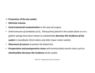 UDM - AY - Postoperative Comp. of Tooth Ex.
➢ Prevention of the dry socket:
• Minimize trauma.
• Control bacterial contamination in the area of surgery.
• Small amounts of antibiotics (e.G., Tetracycline) placed in the socket alone or on a
gelatin sponge have been shown to substantially decrease the incidence of dry
socket in mandibular third molars and other lower molar sockets.
• Placement of sutures to protect the blood clot.
• Preoperative and postoperative rinses with antimicrobial mouth rinses such as
chlorhexidine decrease the incidence of dry socket..
 