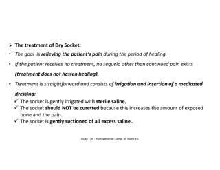 UDM - AY - Postoperative Comp. of Tooth Ex.
➢ The treatment of Dry Socket:
• The goal is relieving the patient’s pain during the period of healing.
• If the patient receives no treatment, no sequela other than continued pain exists
(treatment does not hasten healing).
• Treatment is straightforward and consists of irrigation and insertion of a medicated
dressing:
✓ The socket is gently irrigated with sterile saline.
✓ The socket should NOT be curetted because this increases the amount of exposed
bone and the pain.
✓ The socket is gently suctioned of all excess saline..
 