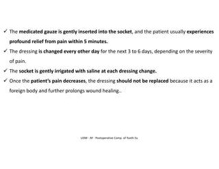 UDM - AY - Postoperative Comp. of Tooth Ex.
✓ The medicated gauze is gently inserted into the socket, and the patient usually experiences
profound relief from pain within 5 minutes.
✓ The dressing is changed every other day for the next 3 to 6 days, depending on the severity
of pain.
✓ The socket is gently irrigated with saline at each dressing change.
✓ Once the patient’s pain decreases, the dressing should not be replaced because it acts as a
foreign body and further prolongs wound healing..
 