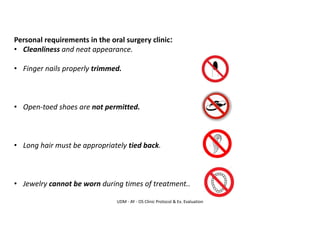 UDM - AY - OS Clinic Protocol & Ex. Evaluation
Personal requirements in the oral surgery clinic:
• Cleanliness and neat appearance.
• Finger nails properly trimmed.
• Open-toed shoes are not permitted.
• Long hair must be appropriately tied back.
• Jewelry cannot be worn during times of treatment..
 