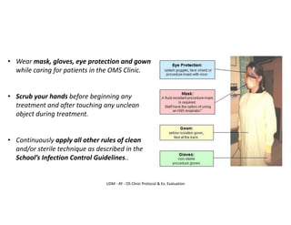 UDM - AY - OS Clinic Protocol & Ex. Evaluation
• Wear mask, gloves, eye protection and gown
while caring for patients in the OMS Clinic.
• Scrub your hands before beginning any
treatment and after touching any unclean
object during treatment.
• Continuously apply all other rules of clean
and/or sterile technique as described in the
School’s Infection Control Guidelines..
 