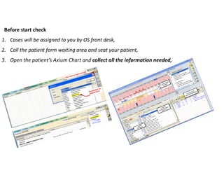 Before start check
1. Cases will be assigned to you by OS front desk,
2. Call the patient form waiting area and seat your patient,
3. Open the patient’s Axium Chart and collect all the information needed,
 