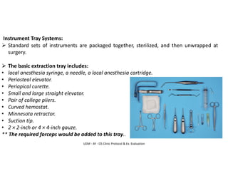 UDM - AY - OS Clinic Protocol & Ex. Evaluation
Instrument Tray Systems:
➢ Standard sets of instruments are packaged together, sterilized, and then unwrapped at
surgery.
➢ The basic extraction tray includes:
• local anesthesia syringe, a needle, a local anesthesia cartridge.
• Periosteal elevator.
• Periapical curette.
• Small and large straight elevator.
• Pair of college pliers.
• Curved hemostat.
• Minnesota retractor.
• Suction tip.
• 2 × 2-inch or 4 × 4-inch gauze.
** The required forceps would be added to this tray..
 
