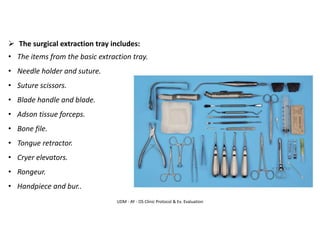 UDM - AY - OS Clinic Protocol & Ex. Evaluation
➢ The surgical extraction tray includes:
• The items from the basic extraction tray.
• Needle holder and suture.
• Suture scissors.
• Blade handle and blade.
• Adson tissue forceps.
• Bone file.
• Tongue retractor.
• Cryer elevators.
• Rongeur.
• Handpiece and bur..
 