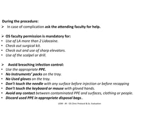 UDM - AY - OS Clinic Protocol & Ex. Evaluation
During the procedure:
➢ In case of complication ask the attending faculty for help.
➢ OS faculty permission is mandatory for:
• Use of LA more than 2 Lidocaine.
• Check out surgical kit.
• Check out and use of sharp elevators.
• Use of the scalpel or drill.
➢ Avoid breaching infection control:
• Use the appropriate PPE.
• No Instruments’ packs on the tray.
• No Used gloves on the tray.
• Don’t touch the needle with any surface before injection or before recapping
• Don’t touch the keyboard or mouse with gloved hands.
• Avoid any contact between contaminated PPE and surfaces, clothing or people.
• Discard used PPE in appropriate disposal bags..
 