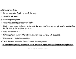 UDM - AY - OS Clinic Protocol & Ex. Evaluation
After the procedure:
➢ Ask the attending faculty to check the case.
➢ Complete the codes.
➢ Write the prescription.
➢ Write the detailed post operative note.
➢ All electronic notes and other data must be approved and signed off by the supervising
faculty prior to discharging the patient.
➢ Walk your patient out.
➢ All “sharps” first removed from the instrument tray and properly disposed.
➢ Return the tray and all instruments.
➢ Clean the chair and the cubicle to receive another patient.
**In case of injury during procedure, fill an incidence report and sign from attending faculty..
 