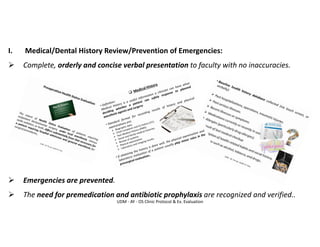 UDM - AY - OS Clinic Protocol & Ex. Evaluation
I. Medical/Dental History Review/Prevention of Emergencies:
➢ Complete, orderly and concise verbal presentation to faculty with no inaccuracies.
➢ Emergencies are prevented.
➢ The need for premedication and antibiotic prophylaxis are recognized and verified..
 