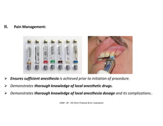 UDM - AY - OS Clinic Protocol & Ex. Evaluation
II. Pain Management:
➢ Ensures sufficient anesthesia is achieved prior to initiation of procedure.
➢ Demonstrates thorough knowledge of local anesthetic drugs.
➢ Demonstrates thorough knowledge of local anesthesia dosage and its complications..
 