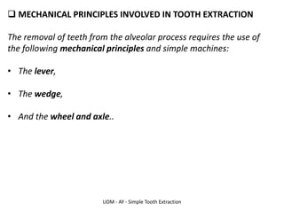 UDM - AY - Simple Tooth Extraction
❑ MECHANICAL PRINCIPLES INVOLVED IN TOOTH EXTRACTION
The removal of teeth from the alveolar process requires the use of
the following mechanical principles and simple machines:
• The lever,
• The wedge,
• And the wheel and axle..
 