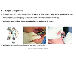 UDM - AY - OS Clinic Protocol & Ex. Evaluation
III. Surgical Management:
➢ Demonstrates thorough knowledge of surgical instruments and their appropriate use
including recognition of any untoward events (incomplete tooth removal).
➢ Maintains appropriate protection of adjacent teeth and structures .
➢ Maintains appropriate patient and operator positioning..
 