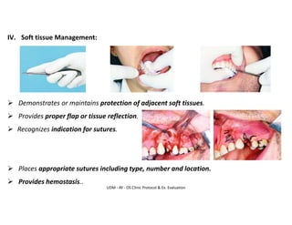 UDM - AY - OS Clinic Protocol & Ex. Evaluation
IV. Soft tissue Management:
➢ Demonstrates or maintains protection of adjacent soft tissues.
➢ Provides proper flap or tissue reflection.
➢ Recognizes indication for sutures.
➢ Places appropriate sutures including type, number and location.
➢ Provides hemostasis..
 