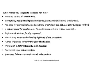 UDM - AY - OS Clinic Protocol & Ex. Evaluation
What makes you subject to standard not met?
• Wants to be told all the answers.
• Incomplete, disorganized presentation to faculty and/or contains inaccuracies.
• The need for premedication and antibiotic prophylaxis are not recognized and/or verified.
• Is not prepared for session (e.g., No custom tray, missing critical materials).
• Begins work without faculty approval.
• Inaccurately assesses the level of difficulty of the procedure.
• Pushes to provide care beyond your ability level.
• Works with a different faculty than directed.
• Emergencies are not prevented.
• Ignores or fails to communicate with the patient..
 