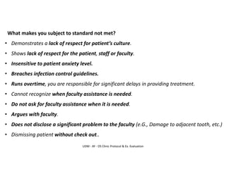 UDM - AY - OS Clinic Protocol & Ex. Evaluation
What makes you subject to standard not met?
• Demonstrates a lack of respect for patient’s culture.
• Shows lack of respect for the patient, staff or faculty.
• Insensitive to patient anxiety level.
• Breaches infection control guidelines.
• Runs overtime, you are responsible for significant delays in providing treatment.
• Cannot recognize when faculty assistance is needed.
• Do not ask for faculty assistance when it is needed.
• Argues with faculty.
• Does not disclose a significant problem to the faculty (e.G., Damage to adjacent tooth, etc.)
• Dismissing patient without check out..
 