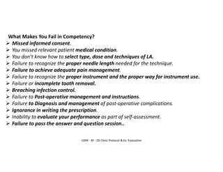 UDM - AY - OS Clinic Protocol & Ex. Evaluation
What Makes You Fail in Competency?
➢ Missed informed consent.
➢ You missed relevant patient medical condition.
➢ You don’t know how to select type, dose and techniques of LA.
➢ Failure to recognize the proper needle length needed for the technique.
➢ Failure to achieve adequate pain management.
➢ Failure to recognize the proper instrument and the proper way for instrument use.
➢ Failure or incomplete tooth removal.
➢ Breaching infection control.
➢ Failure to Post-operative management and instructions.
➢ Failure to Diagnosis and management of post-operative complications.
➢ Ignorance in writing the prescription.
➢ Inability to evaluate your performance as part of self-assessment.
➢ Failure to pass the answer and question session..
 
