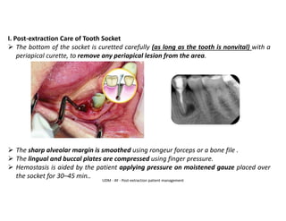 I. Post-extraction Care of Tooth Socket
➢ The bottom of the socket is curetted carefully (as long as the tooth is nonvital) with a
periapical curette, to remove any periapical lesion from the area.
➢ The sharp alveolar margin is smoothed using rongeur forceps or a bone file .
➢ The lingual and buccal plates are compressed using finger pressure.
➢ Hemostasis is aided by the patient applying pressure on moistened gauze placed over
the socket for 30–45 min..
UDM - AY - Post-extraction patient management
 