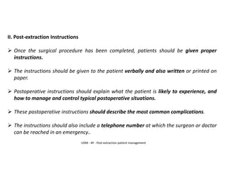 II. Post-extraction Instructions
➢ Once the surgical procedure has been completed, patients should be given proper
instructions.
➢ The instructions should be given to the patient verbally and also written or printed on
paper.
➢ Postoperative instructions should explain what the patient is likely to experience, and
how to manage and control typical postoperative situations.
➢ These postoperative instructions should describe the most common complications.
➢ The instructions should also include a telephone number at which the surgeon or doctor
can be reached in an emergency..
UDM - AY - Post-extraction patient management
 
